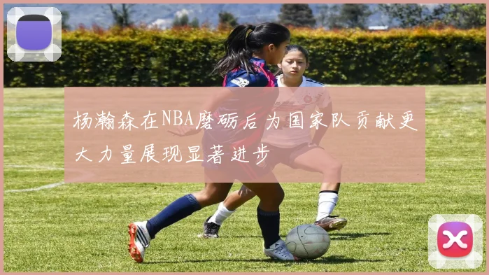 杨瀚森在NBA磨砺后为国家队贡献更大力量展现显著进步