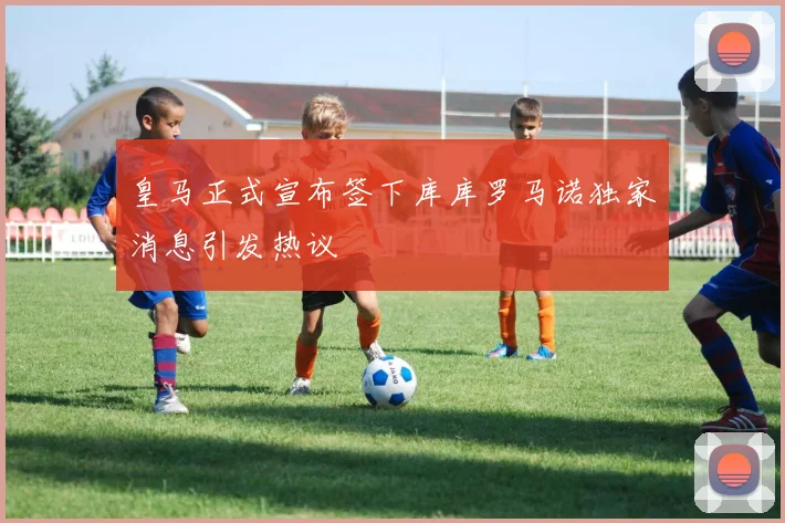 皇马正式宣布签下库库罗马诺独家消息引发热议