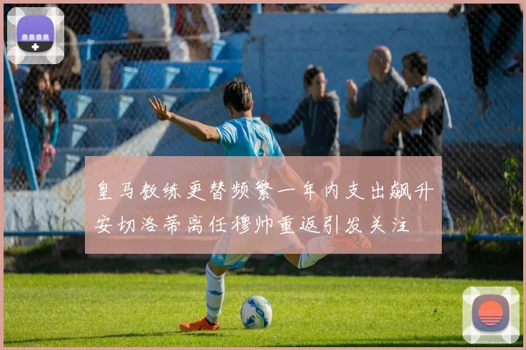 皇马教练更替频繁一年内支出飙升安切洛蒂离任穆帅重返引发关注