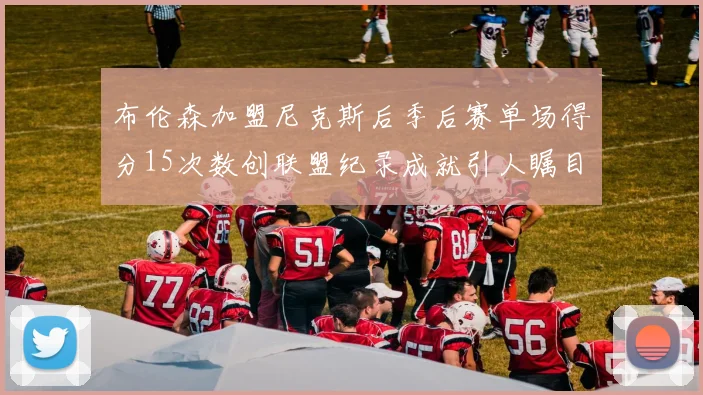 布伦森加盟尼克斯后季后赛单场得分15次数创联盟纪录成就引人瞩目