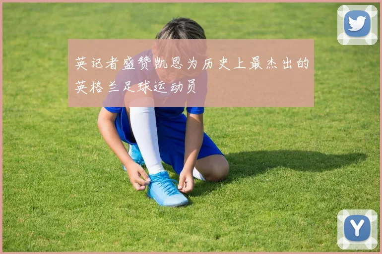 英记者盛赞凯恩为历史上最杰出的英格兰足球运动员