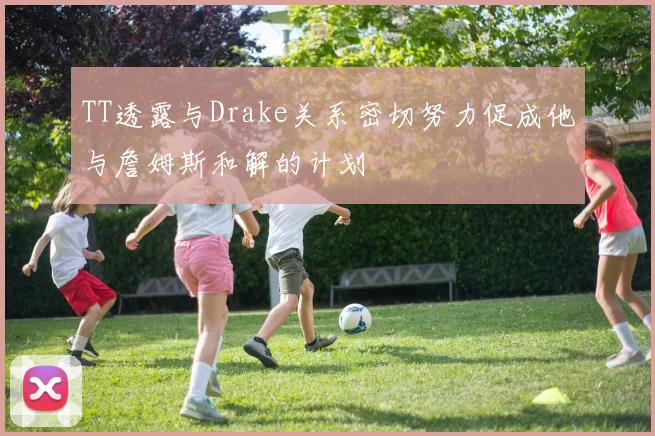 TT透露与Drake关系密切努力促成他与詹姆斯和解的计划