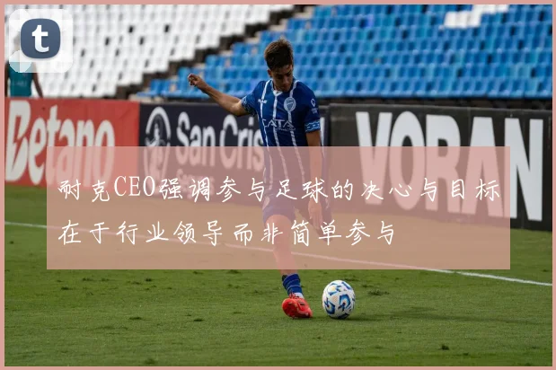 耐克CEO强调参与足球的决心与目标在于行业领导而非简单参与