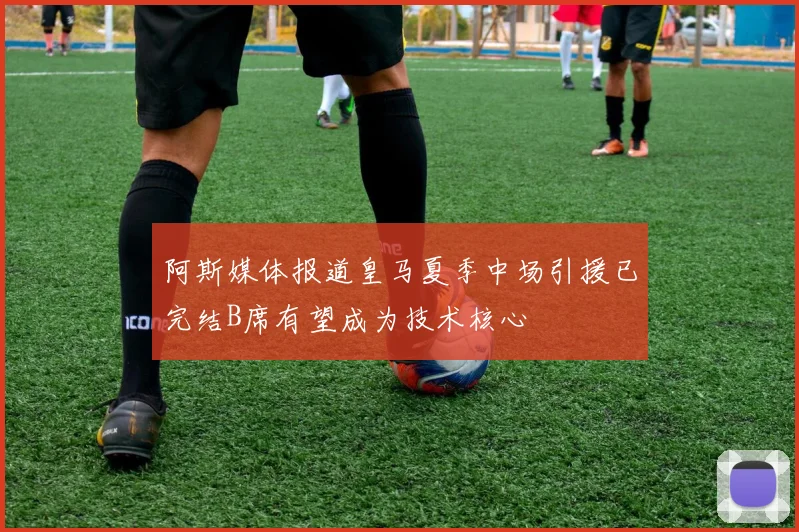 阿斯媒体报道皇马夏季中场引援已完结B席有望成为技术核心