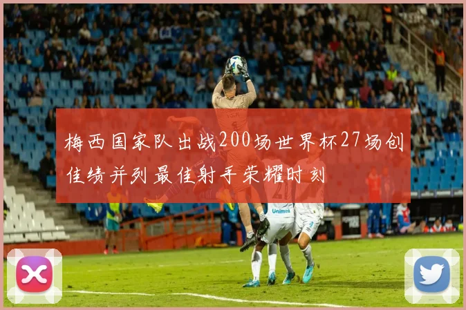 梅西国家队出战200场世界杯27场创佳绩并列最佳射手荣耀时刻