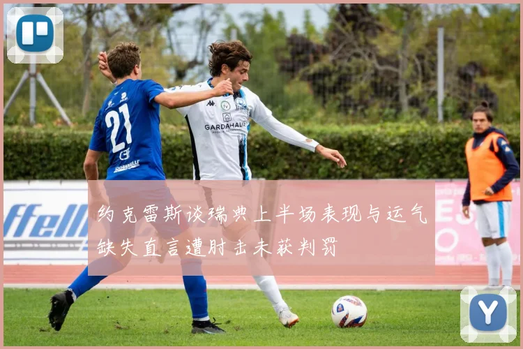 约克雷斯谈瑞典上半场表现与运气缺失直言遭肘击未获判罚