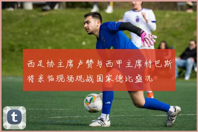西足协主席卢赞与西甲主席特巴斯将亲临现场观战国家德比盛况