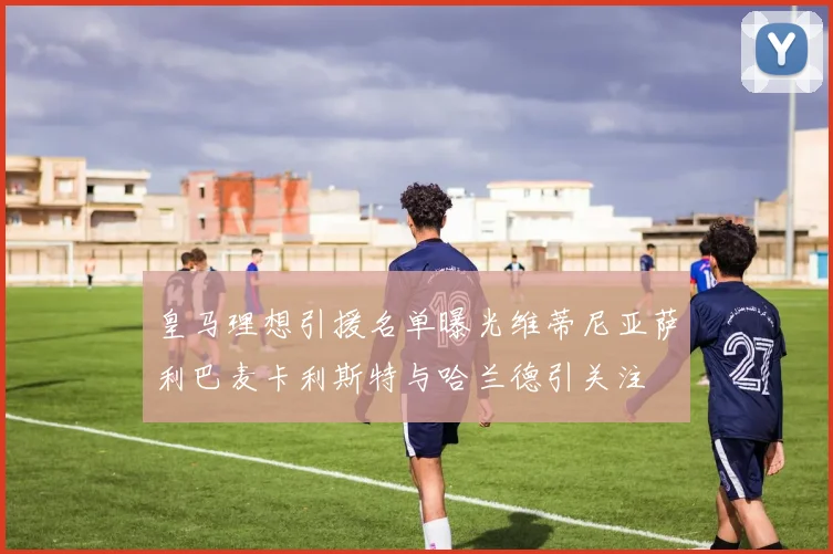 皇马理想引援名单曝光维蒂尼亚萨利巴麦卡利斯特与哈兰德引关注