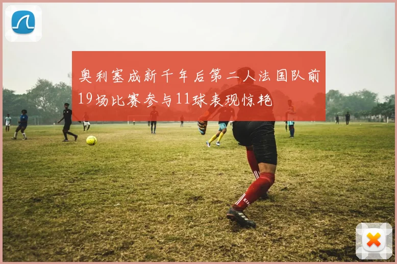 奥利塞成新千年后第二人法国队前19场比赛参与11球表现惊艳