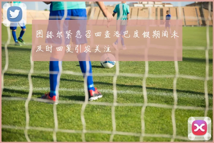 图赫尔紧急召回查洛巴度假期间未及时回复引发关注