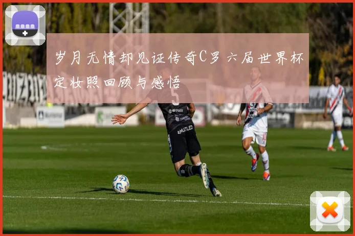 岁月无情却见证传奇C罗六届世界杯定妆照回顾与感悟