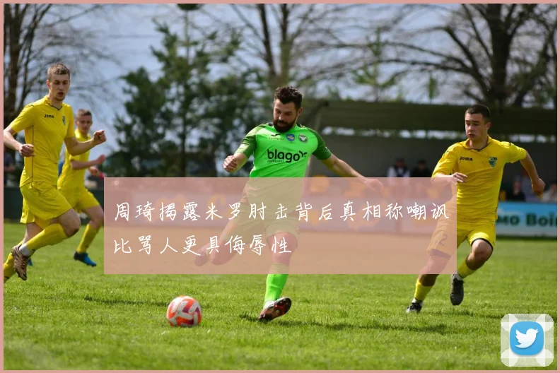 周琦揭露米罗肘击背后真相称嘲讽比骂人更具侮辱性