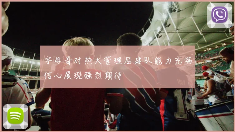 字母哥对热火管理层建队能力充满信心展现强烈期待