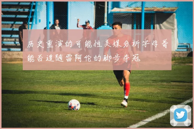 历史重演的可能性美媒分析字母哥能否追随雷阿伦的脚步夺冠